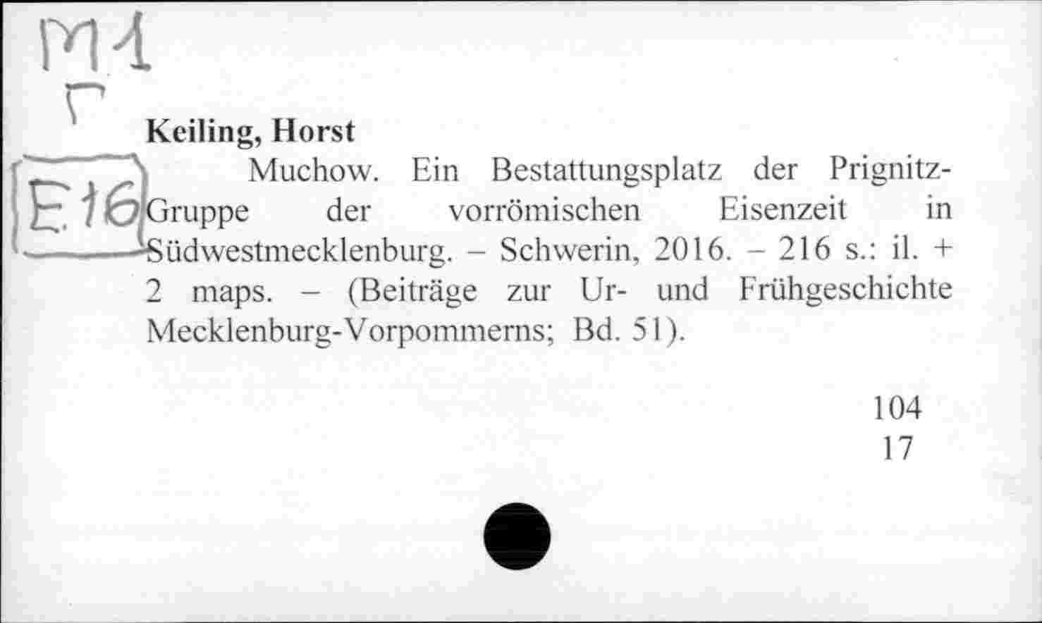 ﻿М 4
Keiling, Horst
. ..- Muchow. Ein Bestattungsplatz der Prignitz-£3 7 6 Gruppe der vorrömischen Eisenzeit in --------Südwestmecklenburg. - Schwerin, 2016. - 216 s.: il. +
2 maps. - (Beiträge zur Ur- und Frühgeschichte Mecklenburg-Vorpommerns; Bd. 51).
104
17